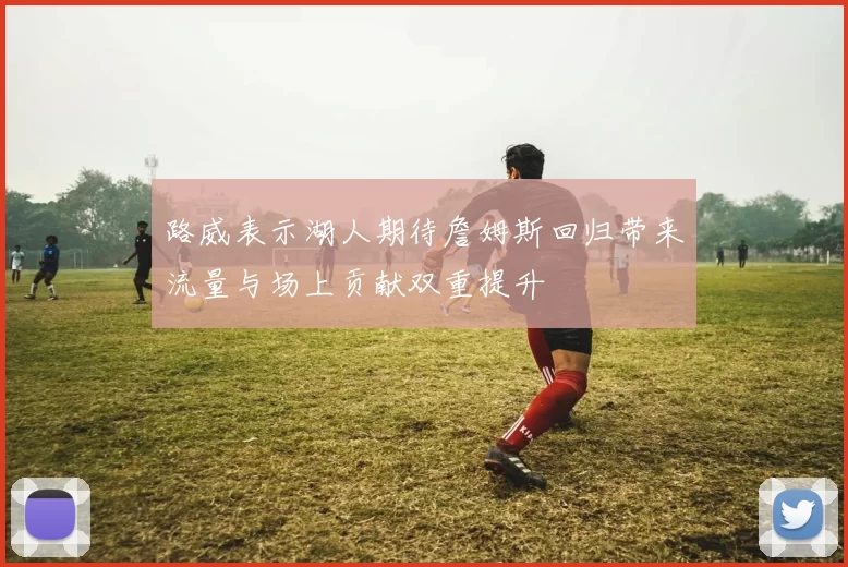 路威表示湖人期待詹姆斯回归带来流量与场上贡献双重提升