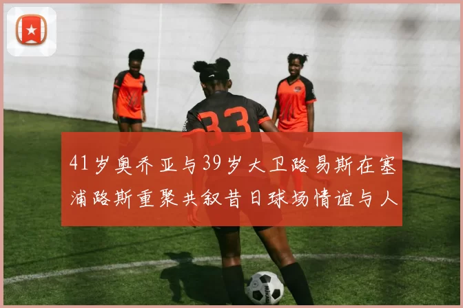 41岁奥乔亚与39岁大卫路易斯在塞浦路斯重聚共叙昔日球场情谊与人生故事