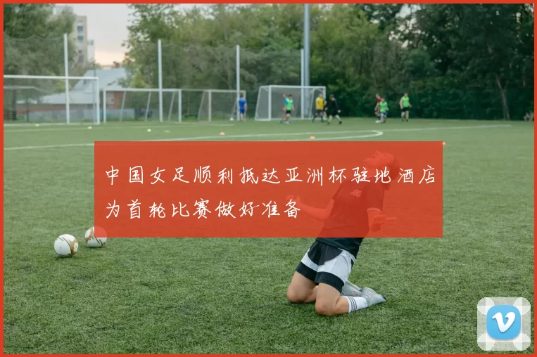 中国女足顺利抵达亚洲杯驻地酒店为首轮比赛做好准备