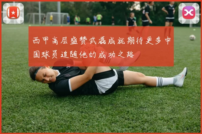 西甲高层盛赞武磊成就期待更多中国球员追随他的成功之路