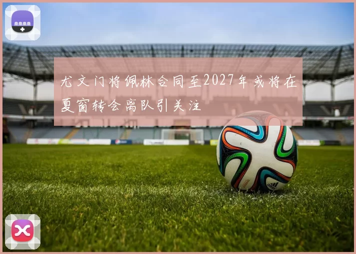 尤文门将佩林合同至2027年或将在夏窗转会离队引关注