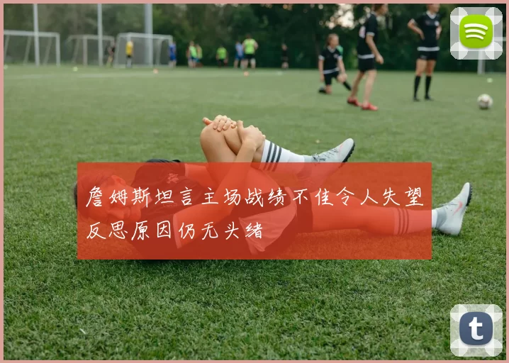 詹姆斯坦言主场战绩不佳令人失望反思原因仍无头绪