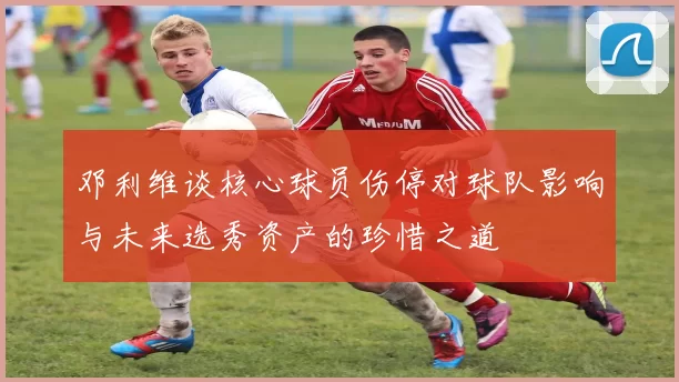 邓利维谈核心球员伤停对球队影响与未来选秀资产的珍惜之道