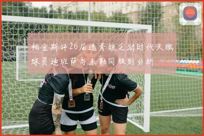 帕金斯评26届选秀缺乏划时代天赋球员迪班萨与米勒同级别分析