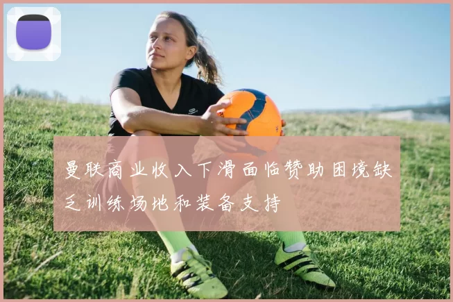 曼联商业收入下滑面临赞助困境缺乏训练场地和装备支持