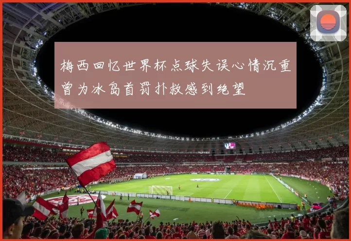 梅西回忆世界杯点球失误心情沉重曾为冰岛首罚扑救感到绝望