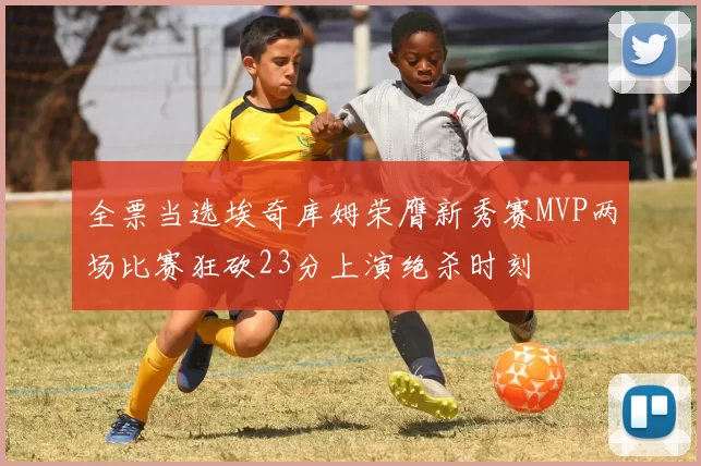 全票当选埃奇库姆荣膺新秀赛MVP两场比赛狂砍23分上演绝杀时刻