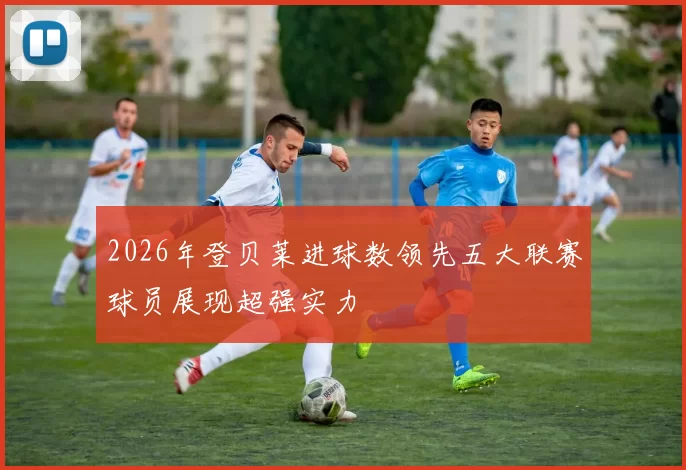 2026年登贝莱进球数领先五大联赛球员展现超强实力