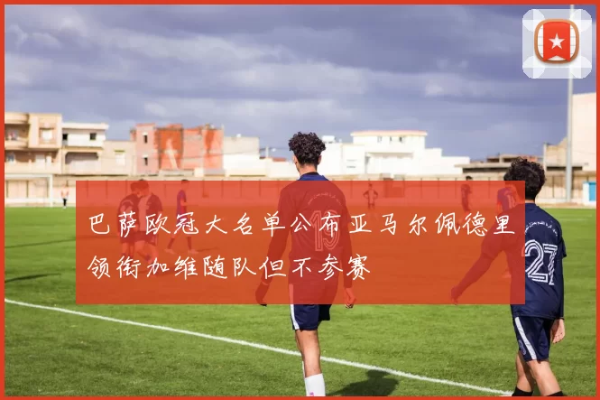 巴萨欧冠大名单公布亚马尔佩德里领衔加维随队但不参赛