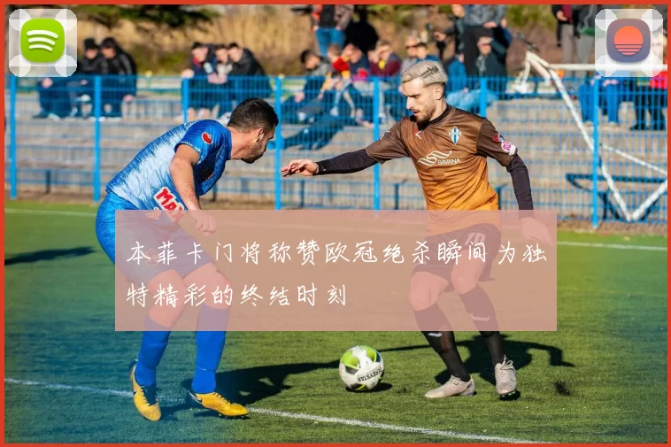 本菲卡门将称赞欧冠绝杀瞬间为独特精彩的终结时刻