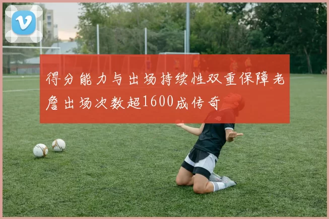 得分能力与出场持续性双重保障老詹出场次数超1600成传奇