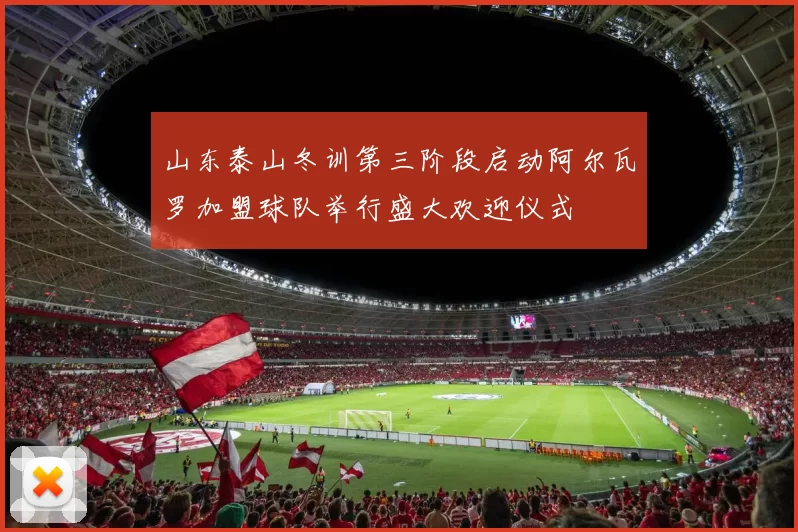 山东泰山冬训第三阶段启动阿尔瓦罗加盟球队举行盛大欢迎仪式