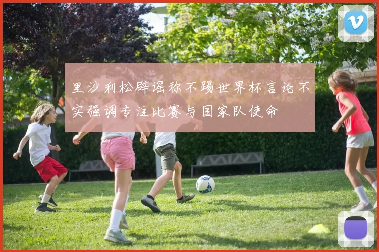 里沙利松辟谣称不踢世界杯言论不实强调专注比赛与国家队使命