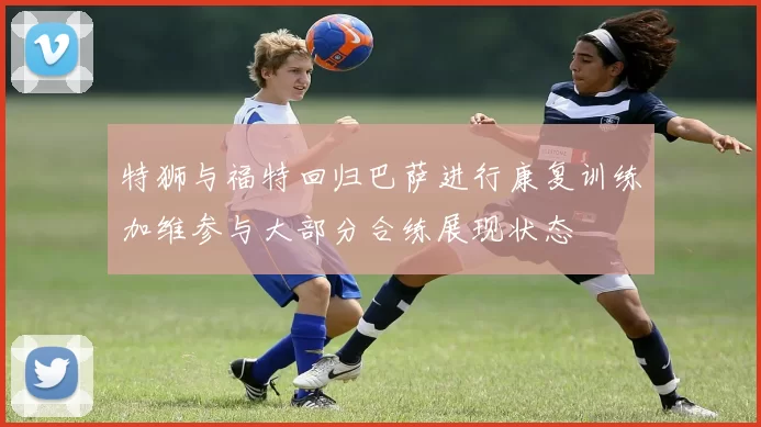 特狮与福特回归巴萨进行康复训练加维参与大部分合练展现状态