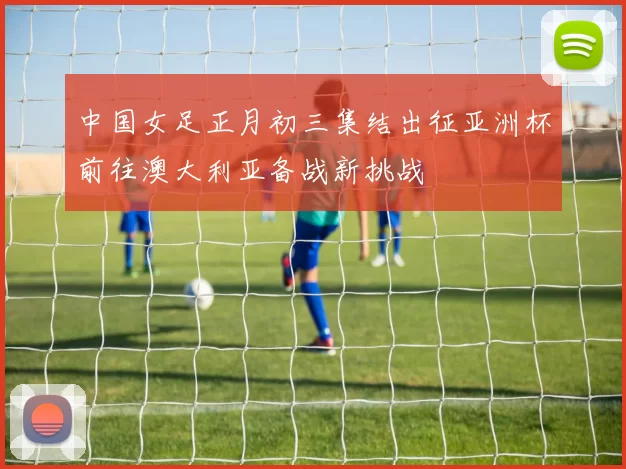 中国女足正月初三集结出征亚洲杯前往澳大利亚备战新挑战