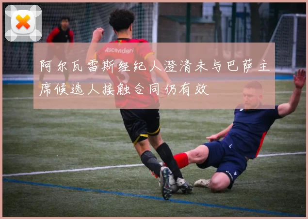 阿尔瓦雷斯经纪人澄清未与巴萨主席候选人接触合同仍有效