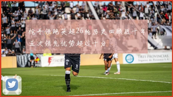 枪手领跑英超26轮历史回顾近十年五次领先优势超过十分