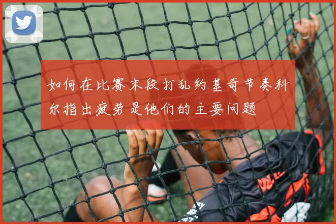 如何在比赛末段打乱约基奇节奏科尔指出疲劳是他们的主要问题