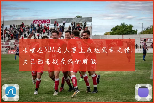 卡福在NBA名人赛上表达荣幸之情：为巴西而战是我的骄傲
