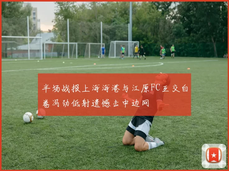 半场战报上海海港与江原FC互交白卷冯劲低射遗憾击中边网