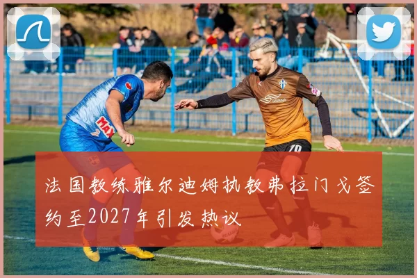法国教练雅尔迪姆执教弗拉门戈签约至2027年引发热议